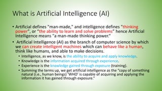 What is Artificial Intelligence (AI)
• Artificial defines "man-made," and intelligence defines "thinking
power", or “the ability to learn and solve problems” hence Artificial
Intelligence means "a man-made thinking power.“
• Artificial Intelligence (AI) as the branch of computer science by which
we can create intelligent machines which can behave like a human,
think like humans, and able to make decisions.
• Intelligence, as we know, is the ability to acquire and apply knowledge.
• Knowledge is the information acquired through experience.
• Experience is the knowledge gained through exposure (training).
• Summing the terms up, we get artificial intelligence as the “copy of something
natural (i.e., human beings) ‘WHO’ is capable of acquiring and applying the
information it has gained through exposure.”
 