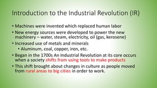 Introduction to the Industrial Revolution (IR)
• Machines were invented which replaced human labor
• New energy sources were developed to power the new
machinery – water, steam, electricity, oil (gas, kerosene)
• Increased use of metals and minerals
• Aluminum, coal, copper, iron, etc.
• Began in the 1700s An Industrial Revolution at its core occurs
when a society shifts from using tools to make products
• This shift brought about changes in culture as people moved
from rural areas to big cities in order to work.
 