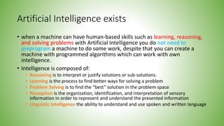 Artificial Intelligence exists
• when a machine can have human-based skills such as learning, reasoning,
and solving problems with Artificial Intelligence you do not need to
preprogram a machine to do some work, despite that you can create a
machine with programmed algorithms which can work with own
intelligence.
• Intelligence is composed of:
• Reasoning is to interpret or justify solutions or sub-solutions.
• Learning is the process to find better ways for solving a problem
• Problem Solving is to find the “best” solution in the problem space
• Perception is the organization, identification, and interpretation of sensory
information in order to represent and understand the presented information
• Linguistic Intelligence the ability to understand and use spoken and written language
 