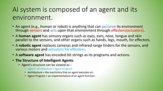AI system is composed of an agent and its
environment.
• An agent (e.g., human or robot) is anything that can perceive its environment
through sensors and acts upon that environment through effectors(actuators).
• A human agent has sensory organs such as eyes, ears, nose, tongue and skin
parallel to the sensors, and other organs such as hands, legs, mouth, for effectors.
• A robotic agent replaces cameras and infrared range finders for the sensors, and
various motors and actuators for effectors.
• A software agent has encoded bit strings as its programs and actions.
• The Structure of Intelligent Agents
• Agent’s structure can be viewed as −
• Agent = Architecture + Agent Program
• Architecture = the machinery that an agent executes on.
• Agent Program = an implementation of an agent function.
 