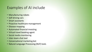 Examples of AI include
• Manufacturing robots
• Self-driving cars
• Smart assistants
• Proactive healthcare management
• Disease mapping
• Automated financial investing
• Virtual travel booking agent
• Social media monitoring
• Inter-team chat tool
• Conversational marketing bot
• Natural Language Processing (NLP) tools
 