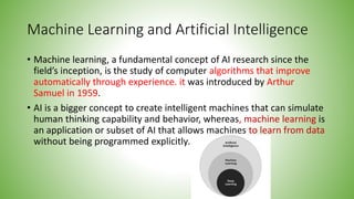 Machine Learning and Artificial Intelligence
• Machine learning, a fundamental concept of AI research since the
field’s inception, is the study of computer algorithms that improve
automatically through experience. it was introduced by Arthur
Samuel in 1959.
• AI is a bigger concept to create intelligent machines that can simulate
human thinking capability and behavior, whereas, machine learning is
an application or subset of AI that allows machines to learn from data
without being programmed explicitly.
 