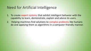 Need for Artificial Intelligence
1. To create expert systems that exhibit intelligent behavior with the
capability to learn, demonstrate, explain and advice its users.
2. Helping machines find solutions to complex problems like humans
do and applying them as algorithms in a computer-friendly manner.
 