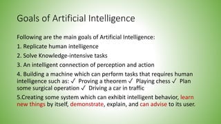 Goals of Artificial Intelligence
Following are the main goals of Artificial Intelligence:
1. Replicate human intelligence
2. Solve Knowledge-intensive tasks
3. An intelligent connection of perception and action
4. Building a machine which can perform tasks that requires human
intelligence such as: ✓ Proving a theorem ✓ Playing chess ✓ Plan
some surgical operation ✓ Driving a car in traffic
5.Creating some system which can exhibit intelligent behavior, learn
new things by itself, demonstrate, explain, and can advise to its user.
 