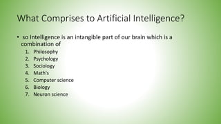What Comprises to Artificial Intelligence?
• so Intelligence is an intangible part of our brain which is a
combination of
1. Philosophy
2. Psychology
3. Sociology
4. Math's
5. Computer science
6. Biology
7. Neuron science
 