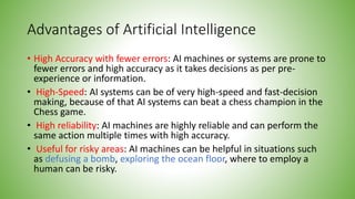 Advantages of Artificial Intelligence
• High Accuracy with fewer errors: AI machines or systems are prone to
fewer errors and high accuracy as it takes decisions as per pre-
experience or information.
• High-Speed: AI systems can be of very high-speed and fast-decision
making, because of that AI systems can beat a chess champion in the
Chess game.
• High reliability: AI machines are highly reliable and can perform the
same action multiple times with high accuracy.
• Useful for risky areas: AI machines can be helpful in situations such
as defusing a bomb, exploring the ocean floor, where to employ a
human can be risky.
 
