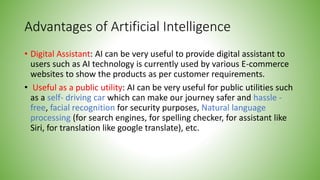 Advantages of Artificial Intelligence
• Digital Assistant: AI can be very useful to provide digital assistant to
users such as AI technology is currently used by various E-commerce
websites to show the products as per customer requirements.
• Useful as a public utility: AI can be very useful for public utilities such
as a self- driving car which can make our journey safer and hassle -
free, facial recognition for security purposes, Natural language
processing (for search engines, for spelling checker, for assistant like
Siri, for translation like google translate), etc.
 