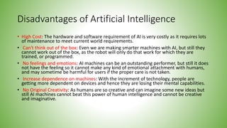 Disadvantages of Artificial Intelligence
• High Cost: The hardware and software requirement of AI is very costly as it requires lots
of maintenance to meet current world requirements.
• Can't think out of the box: Even we are making smarter machines with AI, but still they
cannot work out of the box, as the robot will only do that work for which they are
trained, or programmed.
• No feelings and emotions: AI machines can be an outstanding performer, but still it does
not have the feeling so it cannot make any kind of emotional attachment with humans,
and may sometime be harmful for users if the proper care is not taken.
• Increase dependence on machines: With the increment of technology, people are
getting more dependent on devices and hence they are losing their mental capabilities.
• No Original Creativity: As humans are so creative and can imagine some new ideas but
still AI machines cannot beat this power of human intelligence and cannot be creative
and imaginative.
 