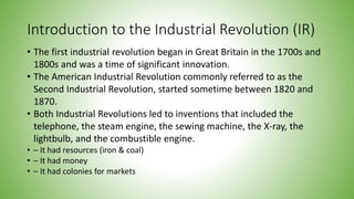 Introduction to the Industrial Revolution (IR)
• The first industrial revolution began in Great Britain in the 1700s and
1800s and was a time of significant innovation.
• The American Industrial Revolution commonly referred to as the
Second Industrial Revolution, started sometime between 1820 and
1870.
• Both Industrial Revolutions led to inventions that included the
telephone, the steam engine, the sewing machine, the X-ray, the
lightbulb, and the combustible engine.
• – It had resources (iron & coal)
• – It had money
• – It had colonies for markets
 