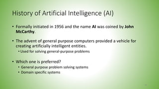 History of Artificial Intelligence (AI)
• Formally initiated in 1956 and the name AI was coined by John
McCarthy.
• The advent of general purpose computers provided a vehicle for
creating artificially intelligent entities.
• Used for solving general-purpose problems
• Which one is preferred?
• General purpose problem solving systems
• Domain specific systems
60
 
