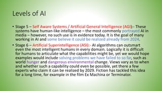 Levels of AI
• Stage 5 – Self Aware Systems / Artificial General Intelligence (AGI):- These
systems have human-like intelligence – the most commonly portrayed AI in
media – however, no such use is in evidence today. It is the goal of many
working in AI and some believe it could be realized already from 2024.
• Stage 6 – Artificial Superintelligence (ASI):- AI algorithms can outsmart
even the most intelligent humans in every domain. Logically it is difficult
for humans to articulate what the capabilities might be, yet we would hope
examples would include solving problems we have failed to so far, such as
world hunger and dangerous environmental change. Views vary as to when
and whether such a capability could even be possible, yet there a few
experts who claim it can be realized by 2029. Fiction has tackled this idea
for a long time, for example in the film Ex Machina or Terminator.
 