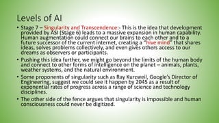Levels of AI
• Stage 7 – Singularity and Transcendence:- This is the idea that development
provided by ASI (Stage 6) leads to a massive expansion in human capability.
Human augmentation could connect our brains to each other and to a
future successor of the current internet, creating a “hive mind” that shares
ideas, solves problems collectively, and even gives others access to our
dreams as observers or participants.
• Pushing this idea further, we might go beyond the limits of the human body
and connect to other forms of intelligence on the planet – animals, plants,
weather systems, and the natural environment.
• Some proponents of singularity such as Ray Kurzweil, Google’s Director of
Engineering, suggest we could see it happen by 2045 as a result of
exponential rates of progress across a range of science and technology
disciplines.
• The other side of the fence argues that singularity is impossible and human
consciousness could never be digitized.
 