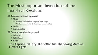 The Most Important Inventions of the
Industrial Revolution
 Transportation improved
 Ships
○ Wooden ships → Iron ships → Steel ships
○ Wind-powered sails → Steam-powered boilers
 Trains
 Automobiles
 Communication improved
 Telegraph
 Telephone
 Radio
• The Airplane Industry: The Cotton Gin. The Sewing Machine.
Electric Lights.
 