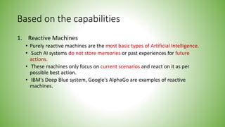 Based on the capabilities
1. Reactive Machines
• Purely reactive machines are the most basic types of Artificial Intelligence.
• Such AI systems do not store memories or past experiences for future
actions.
• These machines only focus on current scenarios and react on it as per
possible best action.
• IBM's Deep Blue system, Google's AlphaGo are examples of reactive
machines.
 