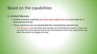 Based on the capabilities
2. Limited Memory
• Limited memory machines can store past experiences or some data for a
short period of time.
• These machines can use stored data for a limited time period only.
• Self-driving cars are one of the best examples of Limited Memory systems. These cars
can store the recent speed of nearby cars, the distance of other cars, speed limits, and
other information to navigate the road.
 