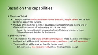 Based on the capabilities
3. Theory of Mind
• Theory of Mind AI should understand human emotions, people, beliefs, and be able
to interact socially like humans.
• This type of AI machines is still not developed, but researchers are making lots of
efforts and improvement for developing such AI machines.
• Sophia – the humanoid robot is one example of such effort where a number of young
Ethiopians have contributed on the development.[
4. Self-Awareness
• Self-awareness AI is the future of Artificial Intelligence. These machines will be super
intelligent and will have their own consciousness, sentiments, and self- awareness.
• These machines will be smarter than the human mind.
• Self-Awareness AI does not exist in reality still and it is a hypothetical concept.
 