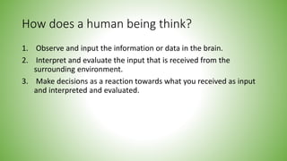 How does a human being think?
1. Observe and input the information or data in the brain.
2. Interpret and evaluate the input that is received from the
surrounding environment.
3. Make decisions as a reaction towards what you received as input
and interpreted and evaluated.
 
