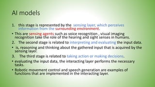 AI models
1. this stage is represented by the sensing layer, which perceives
information from the surrounding environment.
• This are sensing agents such as voice recognition , visual imaging
recognition take the role of the hearing and sight senses in humans.
2. The second stage is related to interpreting and evaluating the input data.
• is, reasoning and thinking about the gathered input that is acquired by the
sensing layer.
3. The third stage is related to taking action or making decisions.
• evaluating the input data, the interacting layer performs the necessary
tasks.
• Robotic movement control and speech generation are examples of
functions that are implemented in the interacting layer.
 
