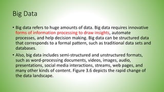 Big Data
• Big data refers to huge amounts of data. Big data requires innovative
forms of information processing to draw insights, automate
processes, and help decision making. Big data can be structured data
that corresponds to a formal pattern, such as traditional data sets and
databases.
• Also, big data includes semi-structured and unstructured formats,
such as word-processing documents, videos, images, audio,
presentations, social media interactions, streams, web pages, and
many other kinds of content. Figure 3.6 depicts the rapid change of
the data landscape.
 