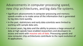 Advancements in computer processing speed,
new chip architectures, and big data file systems.
• Significant advancements in computer processing and memory
speeds enable us to make sense of the information that is generated
by big data more quickly.
• In the past, statisticians and early data scientists were limited to
working with sample data sets.
• In recent years, big data and the ability to process a large amount of
data at high speeds have enabled researchers and developers to
access and work with massive sets of data. Processing speeds and
new computer chip architectures contribute to the rapid evolution of
AI applications.
 