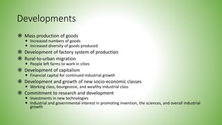 Developments
 Mass production of goods
 Increased numbers of goods
 Increased diversity of goods produced
 Development of factory system of production
 Rural-to-urban migration
 People left farms to work in cities
 Development of capitalism
 Financial capital for continued industrial growth
 Development and growth of new socio-economic classes
 Working class, bourgeoisie, and wealthy industrial class
 Commitment to research and development
 Investments in new technologies
 Industrial and governmental interest in promoting invention, the sciences, and overall industrial
growth
 
