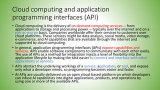 Cloud computing and application
programming interfaces (API)
• Cloud computing is the delivery of on-demand computing services -- from
applications to storage and processing power -- typically over the internet and on a
pay-as-you-go basis. Companies worldwide offer their services to customers over
cloud platforms. These services might be data analysis, social media, video storage,
e-commerce, and AI capabilities that are available through the internet and
supported by cloud computing.
• In general, application programming interfaces (APIs) expose capabilities and
services. APIs enable software components to communicate with each other easily.
The use of APIs as a method for integration injects a level of flexibility into the
application lifecycle by making the task easier to connect and interface with other
applications or services.
• APIs abstract the underlying workings of a service, application, or tool, and expose
only what a developer needs, so programming becomes easier and faster.
• AI APIs are usually delivered on an open cloud-based platform on which developers
can infuse AI capabilities into digital applications, products, and operations by
using one or more of the available APIs.
 