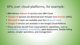 APIs over cloud platforms, for example:
• IBM delivers Watson AI services over IBM Cloud.
• Amazon AI services are delivered over Amazon Web Services (AWS).
• Microsoft AI tools are available over the MS Azure cloud.
• Google AI services are available in the Google Cloud Platform.
• These services benefit from cloud platform capabilities, such as
availability, scalability, accessibility, rapid deployment, flexible billing
options, simpler operations, and management.
 