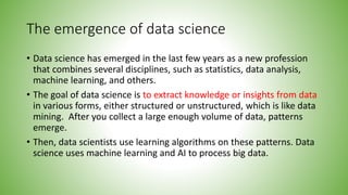 The emergence of data science
• Data science has emerged in the last few years as a new profession
that combines several disciplines, such as statistics, data analysis,
machine learning, and others.
• The goal of data science is to extract knowledge or insights from data
in various forms, either structured or unstructured, which is like data
mining. After you collect a large enough volume of data, patterns
emerge.
• Then, data scientists use learning algorithms on these patterns. Data
science uses machine learning and AI to process big data.
 