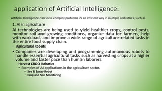 application of Artificial Intelligence:
1. AI in agriculture
AI technologies are being used to yield healthier crops, control pests,
monitor soil and growing conditions, organize data for farmers, help
with workload, and improve a wide range of agriculture-related tasks in
the entire food supply chain.
• Agricultural Robots
• Companies are developing and programming autonomous robots to
handle essential agricultural tasks such as harvesting crops at a higher
volume and faster pace than human laborers.
Harvest CROO Robotics
• Examples of AI applications in the agriculture sector.
• See & Spray Robot
• Crop and Soil Monitoring
Artificial Intelligence can solve complex problems in an efficient way in multiple industries, such as
 