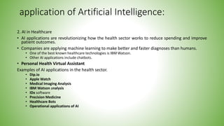 application of Artificial Intelligence:
2. AI in Healthcare
• AI applications are revolutionizing how the health sector works to reduce spending and improve
patient outcomes.
• Companies are applying machine learning to make better and faster diagnoses than humans.
• One of the best known healthcare technologies is IBM Watson.
• Other AI applications include chatbots.
• Personal Health Virtual Assistant
Examples of AI applications in the health sector.
• Dip.io
• Apple Watch
• Medical Imaging Analysis
• IBM Watson analysis
• IDx software
• Precision Medicine
• Healthcare Bots
• Operational applications of AI
 