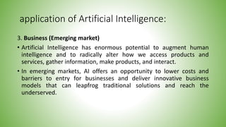 application of Artificial Intelligence:
3. Business (Emerging market)
• Artificial Intelligence has enormous potential to augment human
intelligence and to radically alter how we access products and
services, gather information, make products, and interact.
• In emerging markets, AI offers an opportunity to lower costs and
barriers to entry for businesses and deliver innovative business
models that can leapfrog traditional solutions and reach the
underserved.
 