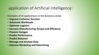 application of Artificial Intelligence:
Examples of AI applications in the Business sector.
• Improve Customer Services
• Automate Workloads
• Optimize Logistics
• Increase Manufacturing Output and Efficiency
• Prevent Outages
• Predict Performance
• Predict Behavior
• Manage and Analyze Data
• Improve Marketing and Advertising
 