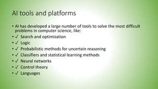 AI tools and platforms
• AI has developed a large number of tools to solve the most difficult
problems in computer science, like:
• ✓ Search and optimization
• ✓ Logic
• ✓ Probabilistic methods for uncertain reasoning
• ✓ Classifiers and statistical learning methods
• ✓ Neural networks
• ✓ Control theory
• ✓ Languages
 