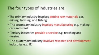The four types of industries are:
• The primary industry involves getting raw materials e.g.
mining, farming, and fishing.
• The secondary industry involves manufacturing e.g. making
cars and steel.
• Tertiary industries provide a service e.g. teaching and
nursing.
• The quaternary industry involves research and development
industries e.g. IT.
 