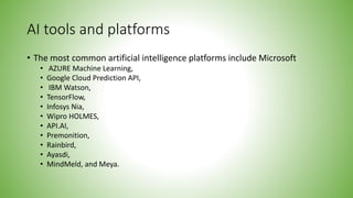 AI tools and platforms
• The most common artificial intelligence platforms include Microsoft
• AZURE Machine Learning,
• Google Cloud Prediction API,
• IBM Watson,
• TensorFlow,
• Infosys Nia,
• Wipro HOLMES,
• API.AI,
• Premonition,
• Rainbird,
• Ayasdi,
• MindMeld, and Meya.
 