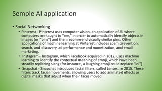 Semple AI application
• Social Networking
• Pinterest - Pinterest uses computer vision, an application of AI where
computers are taught to “see,” in order to automatically identify objects in
images (or “pins”) and then recommend visually similar pins. Other
applications of machine learning at Pinterest includes spam prevention,
search, and discovery, ad performance and monetization, and email
marketing.
• Instagram - Instagram, which Facebook acquired in 2012, uses machine
learning to identify the contextual meaning of emoji, which have been
steadily replacing slang (for instance, a laughing emoji could replace “lol”)
• Snapchat - Snapchat introduced facial filters, called Lenses, in 2015. These
filters track facial movements, allowing users to add animated effects or
digital masks that adjust when their faces moved.
 