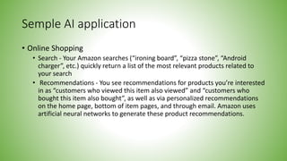Semple AI application
• Online Shopping
• Search - Your Amazon searches (“ironing board”, “pizza stone”, “Android
charger”, etc.) quickly return a list of the most relevant products related to
your search
• Recommendations - You see recommendations for products you’re interested
in as “customers who viewed this item also viewed” and “customers who
bought this item also bought”, as well as via personalized recommendations
on the home page, bottom of item pages, and through email. Amazon uses
artificial neural networks to generate these product recommendations.
 