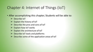 Chapter 4: Internet of Things (IoT)
• After accomplishing this chapter, Students will be able to:
➢ Describe IoT
➢ Explain the history of IoT
➢ Describe the pros and cons of IoT
➢ Explain how IoT works
➢ Explain the architecture of IoT
➢ Describe IoT tools and platforms
➢ Describe some of the application areas of IoT
 