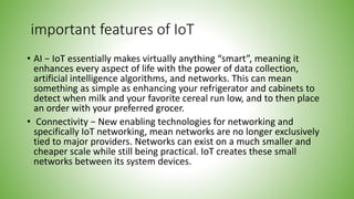 important features of IoT
• AI − IoT essentially makes virtually anything “smart”, meaning it
enhances every aspect of life with the power of data collection,
artificial intelligence algorithms, and networks. This can mean
something as simple as enhancing your refrigerator and cabinets to
detect when milk and your favorite cereal run low, and to then place
an order with your preferred grocer.
• Connectivity − New enabling technologies for networking and
specifically IoT networking, mean networks are no longer exclusively
tied to major providers. Networks can exist on a much smaller and
cheaper scale while still being practical. IoT creates these small
networks between its system devices.
 