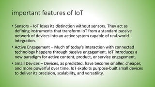 important features of IoT
• Sensors − IoT loses its distinction without sensors. They act as
defining instruments that transform IoT from a standard passive
network of devices into an active system capable of real-world
integration.
• Active Engagement − Much of today's interaction with connected
technology happens through passive engagement. IoT introduces a
new paradigm for active content, product, or service engagement.
• Small Devices − Devices, as predicted, have become smaller, cheaper,
and more powerful over time. IoT exploits purpose-built small devices
to deliver its precision, scalability, and versatility.
 