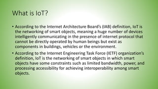 What is IoT?
• According to the Internet Architecture Board’s (IAB) definition, IoT is
the networking of smart objects, meaning a huge number of devices
intelligently communicating in the presence of internet protocol that
cannot be directly operated by human beings but exist as
components in buildings, vehicles or the environment.
• According to the Internet Engineering Task Force (IETF) organization’s
definition, IoT is the networking of smart objects in which smart
objects have some constraints such as limited bandwidth, power, and
processing accessibility for achieving interoperability among smart
objects.
 