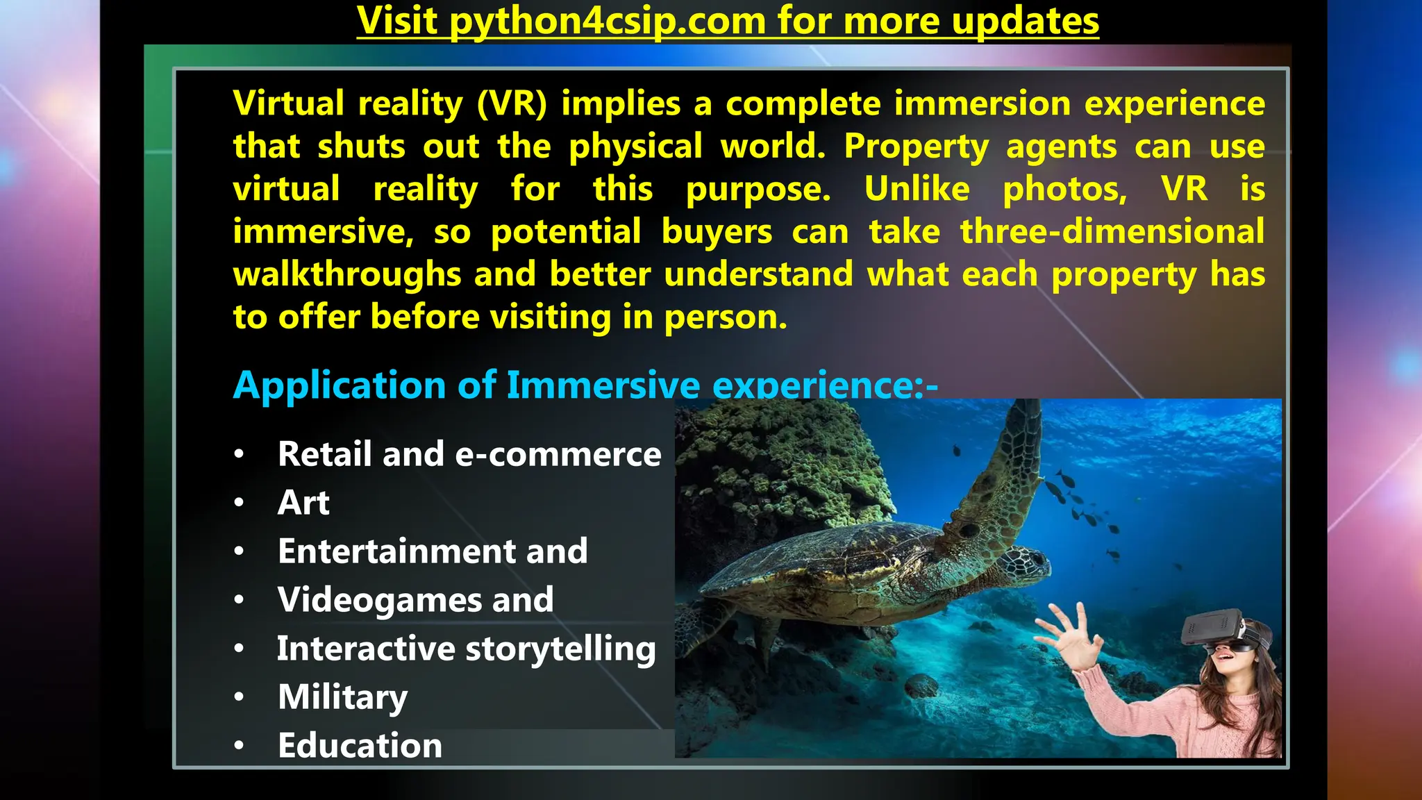 Virtual reality (VR) implies a complete immersion experience
that shuts out the physical world. Property agents can use
virtual reality for this purpose. Unlike photos, VR is
immersive, so potential buyers can take three-dimensional
walkthroughs and better understand what each property has
to offer before visiting in person.
Application of Immersive experience:-
• Retail and e-commerce
• Art
• Entertainment and
• Videogames and
• Interactive storytelling
• Military
• Education
Visit python4csip.com for more updates
 