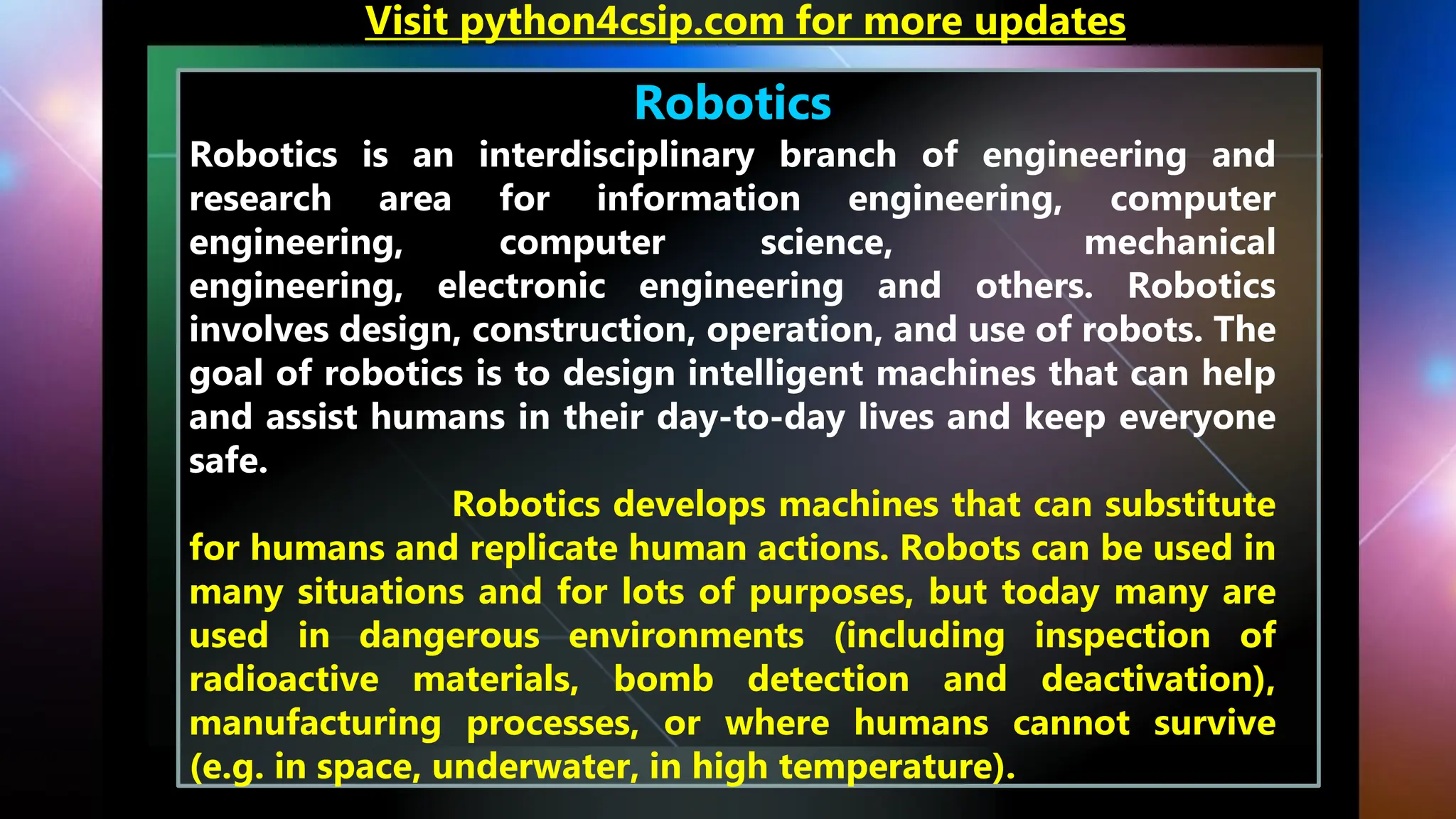 Robotics
Robotics is an interdisciplinary branch of engineering and
research area for information engineering, computer
engineering, computer science, mechanical
engineering, electronic engineering and others. Robotics
involves design, construction, operation, and use of robots. The
goal of robotics is to design intelligent machines that can help
and assist humans in their day-to-day lives and keep everyone
safe.
Robotics develops machines that can substitute
for humans and replicate human actions. Robots can be used in
many situations and for lots of purposes, but today many are
used in dangerous environments (including inspection of
radioactive materials, bomb detection and deactivation),
manufacturing processes, or where humans cannot survive
(e.g. in space, underwater, in high temperature).
Visit python4csip.com for more updates
 