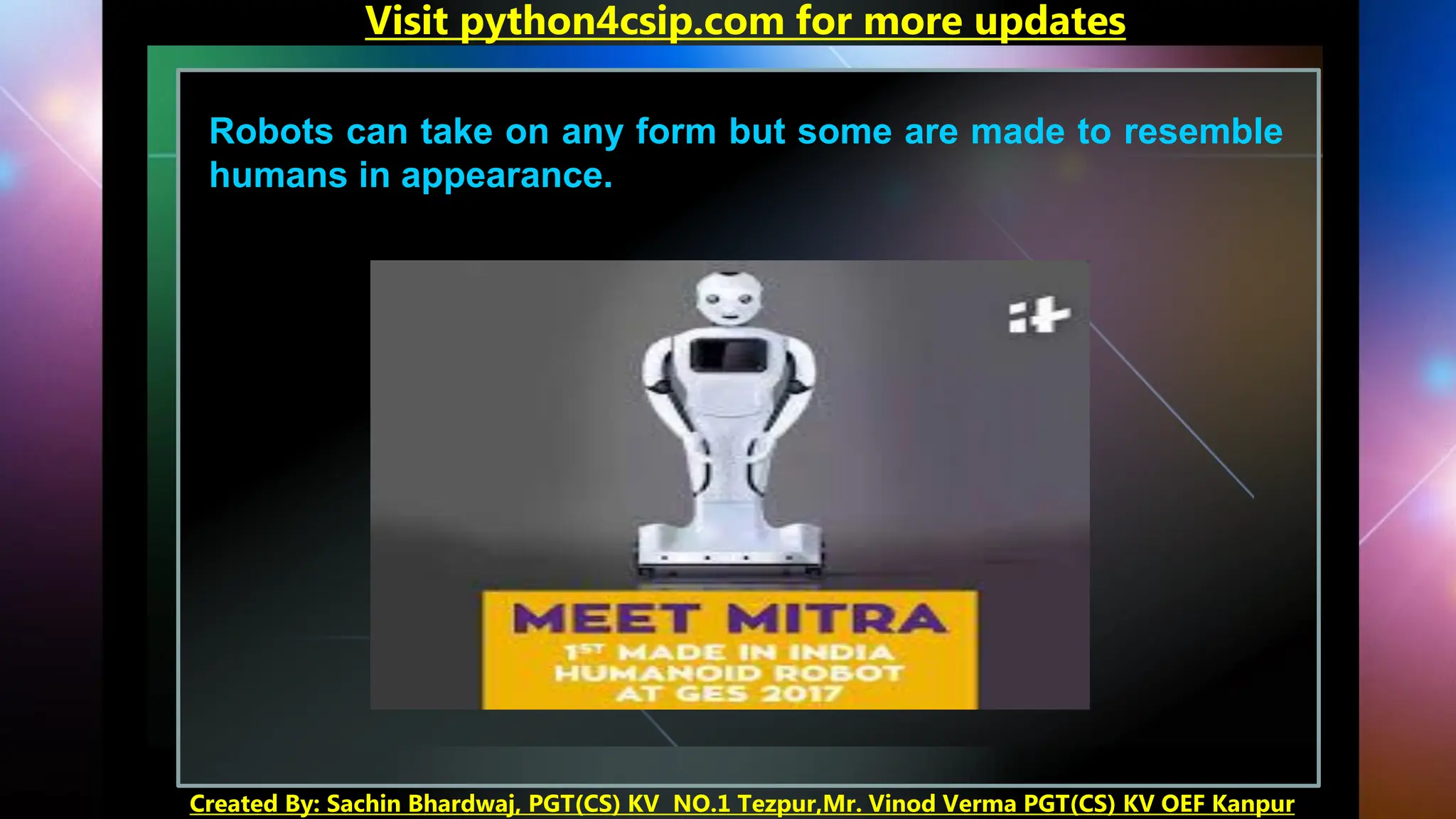 Robots can take on any form but some are made to resemble
humans in appearance.
Visit python4csip.com for more updates
Created By: Sachin Bhardwaj, PGT(CS) KV NO.1 Tezpur,Mr. Vinod Verma PGT(CS) KV OEF Kanpur
 