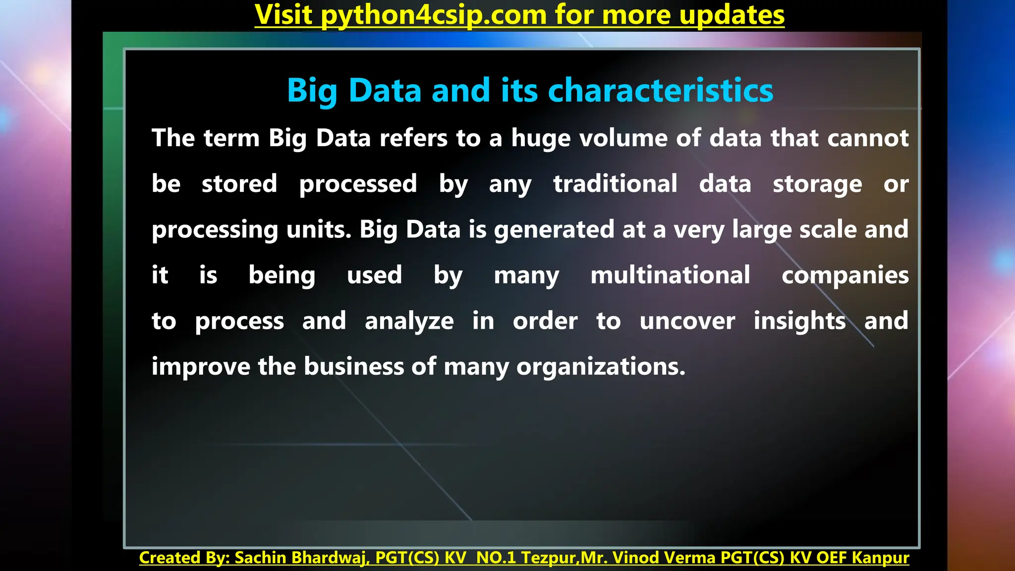 Big Data and its characteristics
The term Big Data refers to a huge volume of data that cannot
be stored processed by any traditional data storage or
processing units. Big Data is generated at a very large scale and
it is being used by many multinational companies
to process and analyze in order to uncover insights and
improve the business of many organizations.
Visit python4csip.com for more updates
Created By: Sachin Bhardwaj, PGT(CS) KV NO.1 Tezpur,Mr. Vinod Verma PGT(CS) KV OEF Kanpur
 