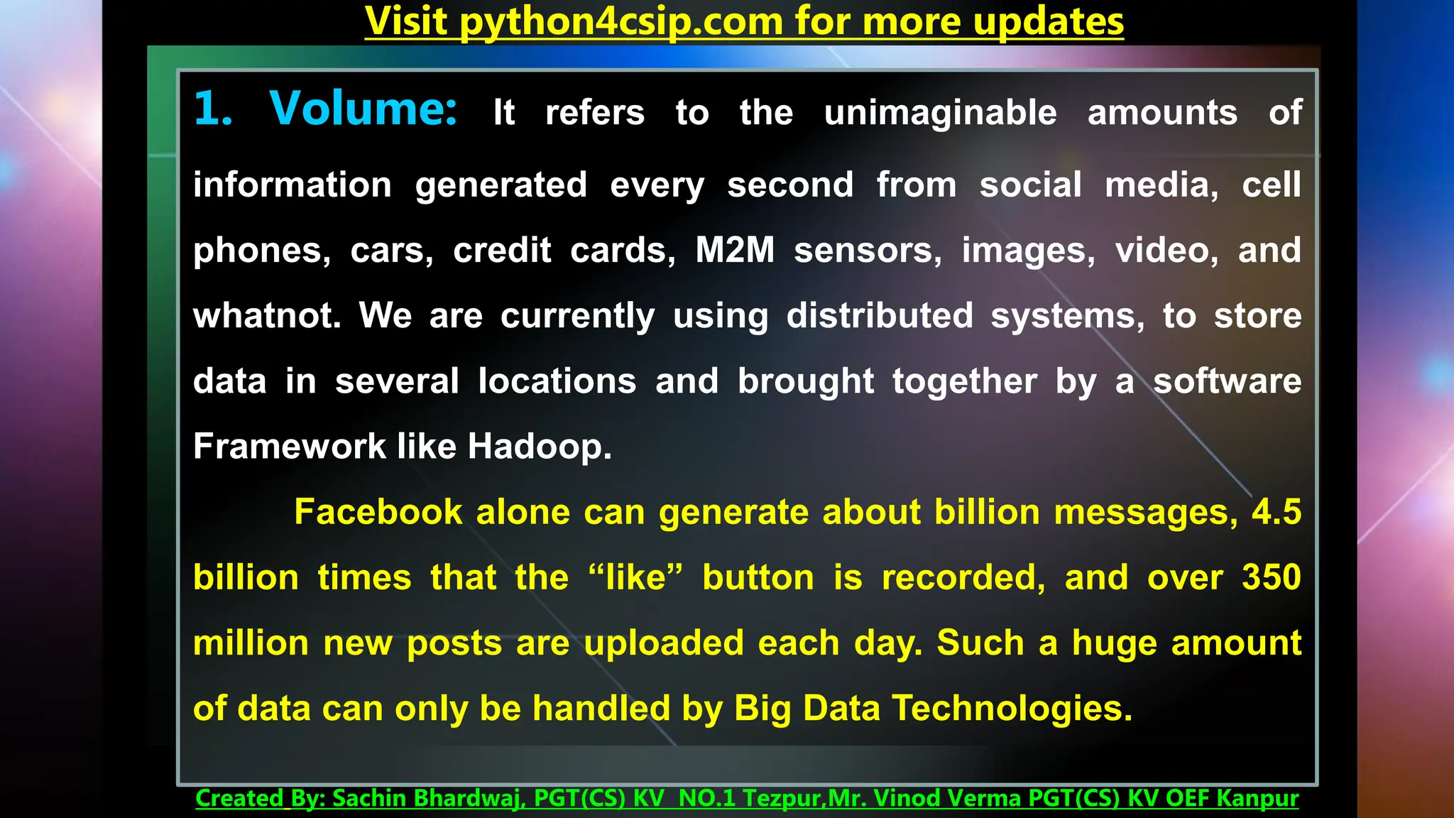 1. Volume: It refers to the unimaginable amounts of
information generated every second from social media, cell
phones, cars, credit cards, M2M sensors, images, video, and
whatnot. We are currently using distributed systems, to store
data in several locations and brought together by a software
Framework like Hadoop.
Facebook alone can generate about billion messages, 4.5
billion times that the “like” button is recorded, and over 350
million new posts are uploaded each day. Such a huge amount
of data can only be handled by Big Data Technologies.
Visit python4csip.com for more updates
Created By: Sachin Bhardwaj, PGT(CS) KV NO.1 Tezpur,Mr. Vinod Verma PGT(CS) KV OEF Kanpur
 