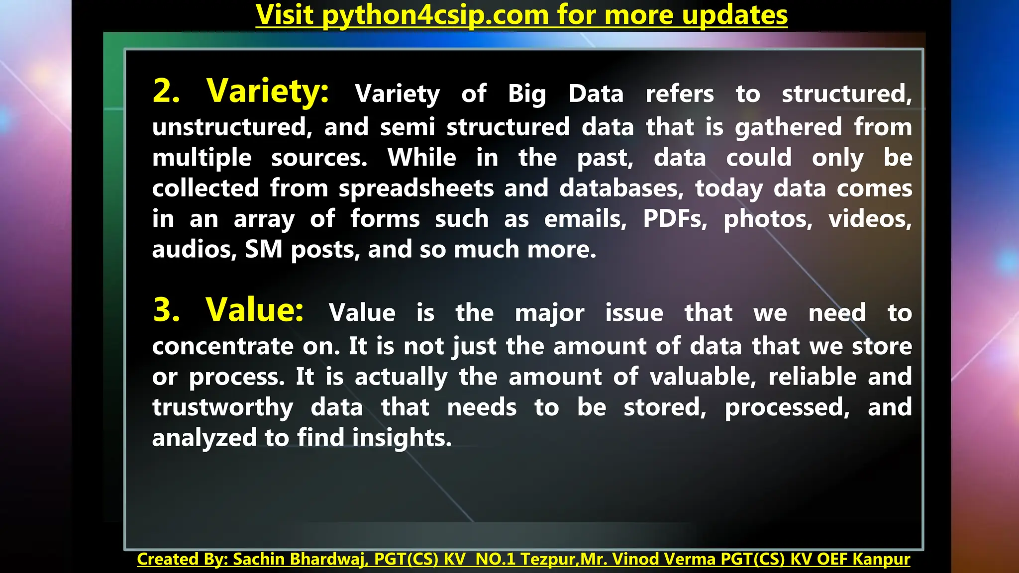 Visit python4csip.com for more updates
Created By: Sachin Bhardwaj, PGT(CS) KV NO.1 Tezpur,Mr. Vinod Verma PGT(CS) KV OEF Kanpur
2. Variety: Variety of Big Data refers to structured,
unstructured, and semi structured data that is gathered from
multiple sources. While in the past, data could only be
collected from spreadsheets and databases, today data comes
in an array of forms such as emails, PDFs, photos, videos,
audios, SM posts, and so much more.
3. Value: Value is the major issue that we need to
concentrate on. It is not just the amount of data that we store
or process. It is actually the amount of valuable, reliable and
trustworthy data that needs to be stored, processed, and
analyzed to find insights.
 