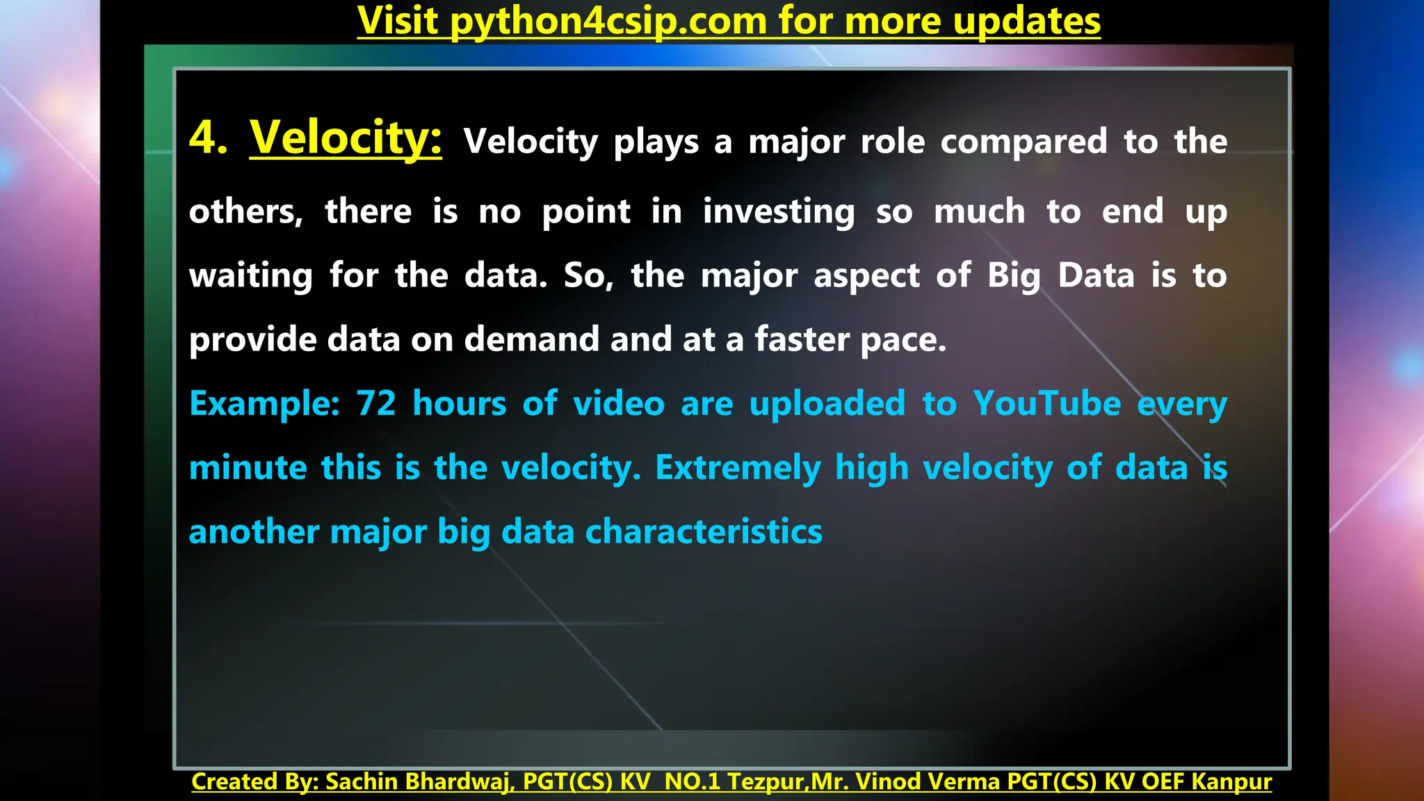 Visit python4csip.com for more updates
Created By: Sachin Bhardwaj, PGT(CS) KV NO.1 Tezpur,Mr. Vinod Verma PGT(CS) KV OEF Kanpur
4. Velocity: Velocity plays a major role compared to the
others, there is no point in investing so much to end up
waiting for the data. So, the major aspect of Big Data is to
provide data on demand and at a faster pace.
Example: 72 hours of video are uploaded to YouTube every
minute this is the velocity. Extremely high velocity of data is
another major big data characteristics
 