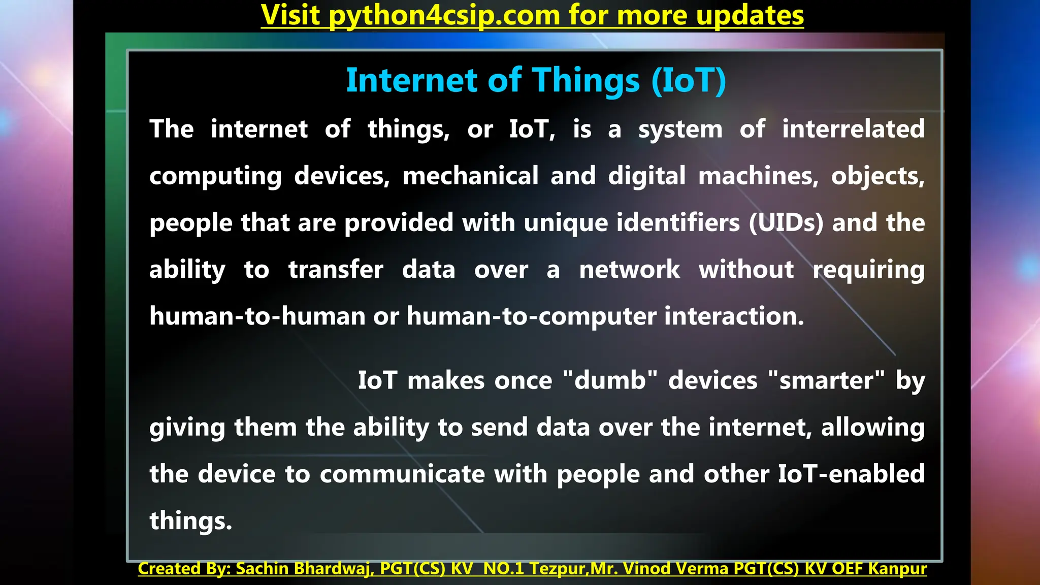 Internet of Things (IoT)
The internet of things, or IoT, is a system of interrelated
computing devices, mechanical and digital machines, objects,
people that are provided with unique identifiers (UIDs) and the
ability to transfer data over a network without requiring
human-to-human or human-to-computer interaction.
IoT makes once "dumb" devices "smarter" by
giving them the ability to send data over the internet, allowing
the device to communicate with people and other IoT-enabled
things.
Visit python4csip.com for more updates
Created By: Sachin Bhardwaj, PGT(CS) KV NO.1 Tezpur,Mr. Vinod Verma PGT(CS) KV OEF Kanpur
 
