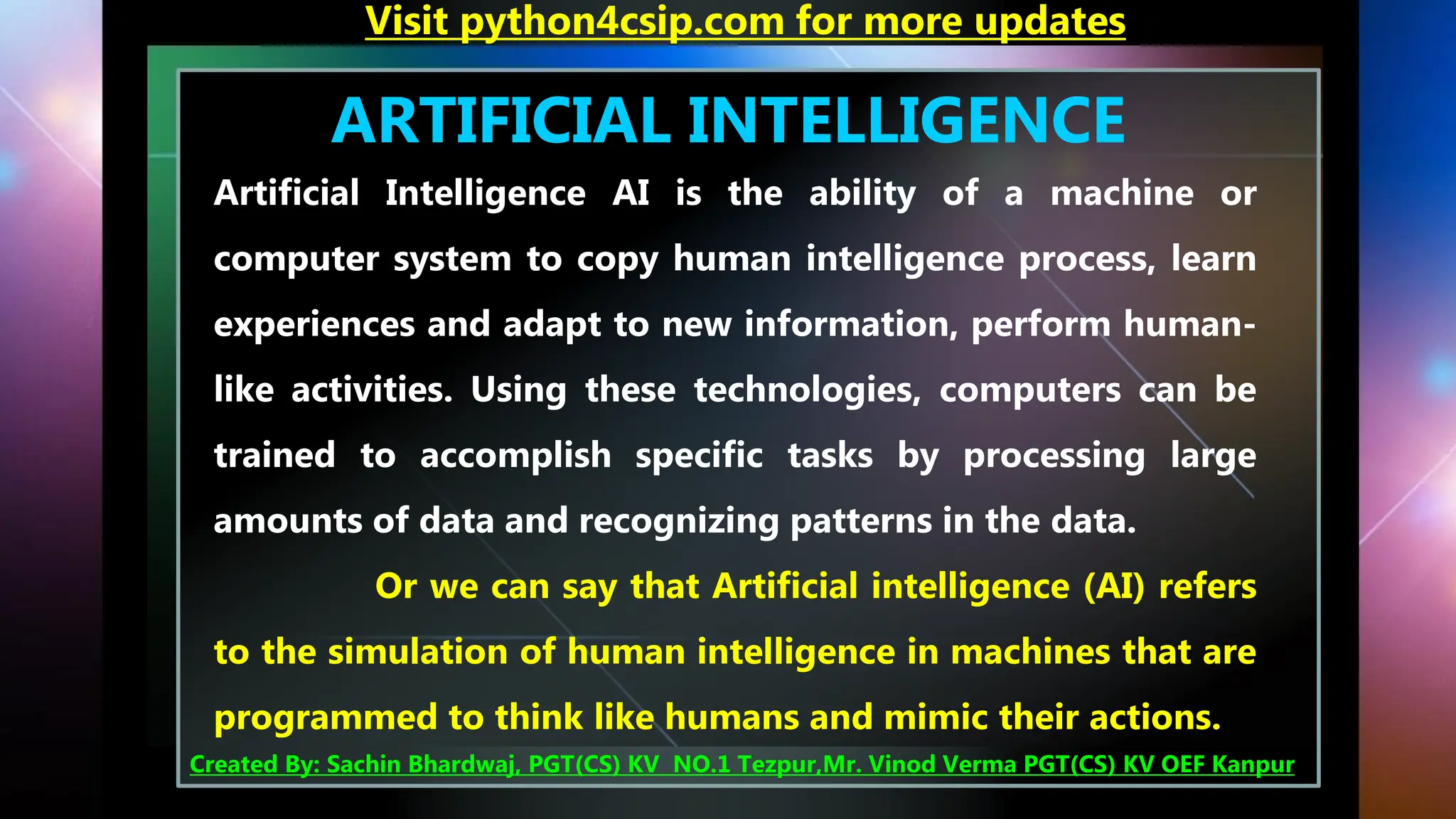 ARTIFICIAL INTELLIGENCE
Artificial Intelligence AI is the ability of a machine or
computer system to copy human intelligence process, learn
experiences and adapt to new information, perform human-
like activities. Using these technologies, computers can be
trained to accomplish specific tasks by processing large
amounts of data and recognizing patterns in the data.
Or we can say that Artificial intelligence (AI) refers
to the simulation of human intelligence in machines that are
programmed to think like humans and mimic their actions.
Visit python4csip.com for more updates
Created By: Sachin Bhardwaj, PGT(CS) KV NO.1 Tezpur,Mr. Vinod Verma PGT(CS) KV OEF Kanpur
 